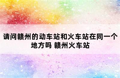 请问赣州的动车站和火车站在同一个地方吗 赣州火车站